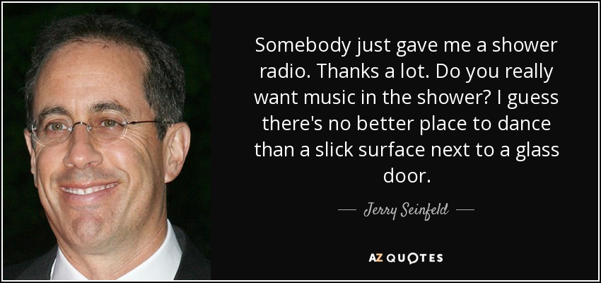 Somebody just gave me a shower radio. Thanks a lot. Do you really want music in the shower? I guess there's no better place to dance than a slick surface next to a glass door. - Jerry Seinfeld