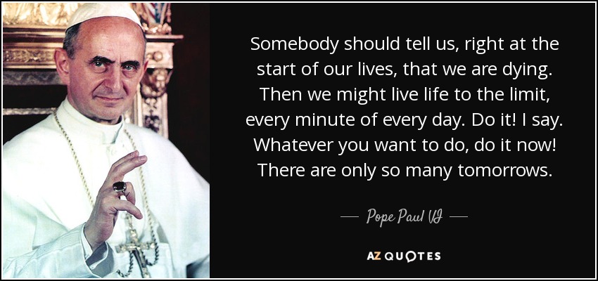 Somebody should tell us, right at the start of our lives, that we are dying. Then we might live life to the limit, every minute of every day. Do it! I say. Whatever you want to do, do it now! There are only so many tomorrows. - Pope Paul VI