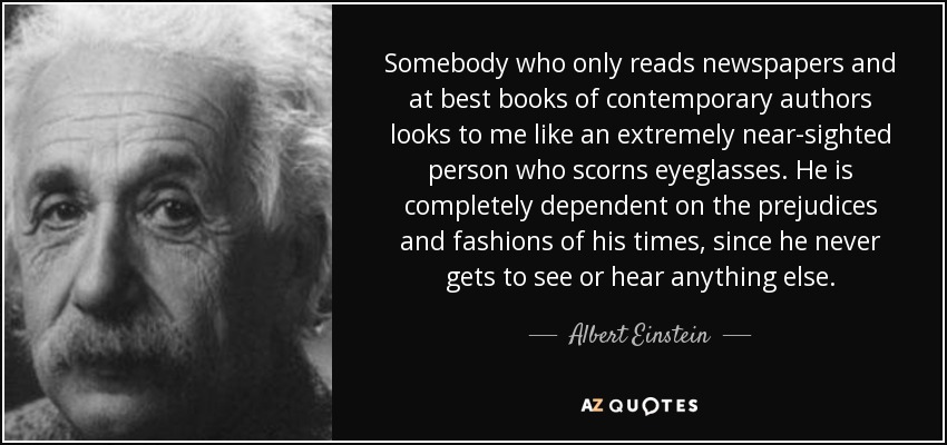 Somebody who only reads newspapers and at best books of contemporary authors looks to me like an extremely near-sighted person who scorns eyeglasses. He is completely dependent on the prejudices and fashions of his times, since he never gets to see or hear anything else. - Albert Einstein