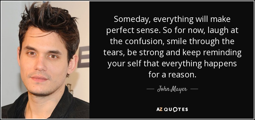Someday, everything will make perfect sense. So for now, laugh at the confusion, smile through the tears, be strong and keep reminding your self that everything happens for a reason. - John Mayer