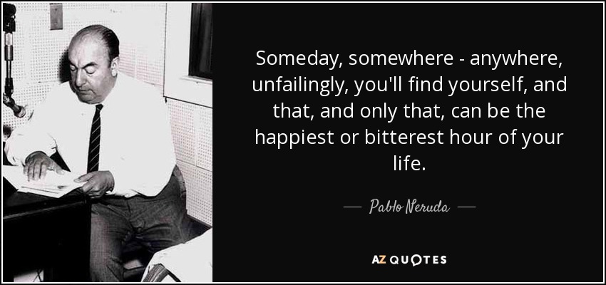 Someday, somewhere - anywhere, unfailingly, you'll find yourself, and that, and only that, can be the happiest or bitterest hour of your life. - Pablo Neruda