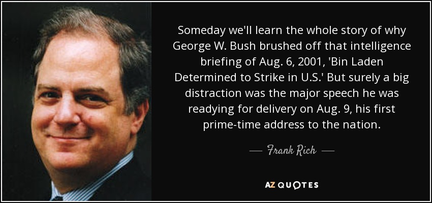 Someday we'll learn the whole story of why George W. Bush brushed off that intelligence briefing of Aug. 6, 2001, 'Bin Laden Determined to Strike in U.S.' But surely a big distraction was the major speech he was readying for delivery on Aug. 9, his first prime-time address to the nation. - Frank Rich