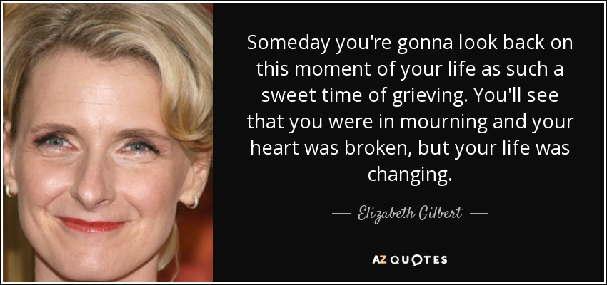 Someday you're gonna look back on this moment of your life as such a sweet time of grieving. You'll see that you were in mourning and your heart was broken, but your life was changing. - Elizabeth Gilbert