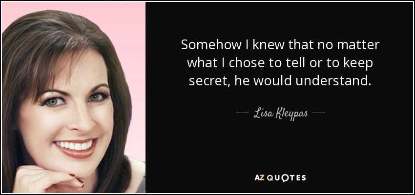 Somehow I knew that no matter what I chose to tell or to keep secret, he would understand. - Lisa Kleypas