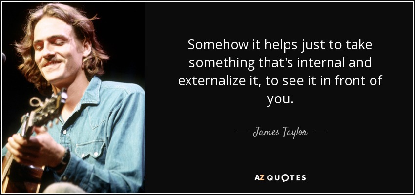 Somehow it helps just to take something that's internal and externalize it, to see it in front of you. - James Taylor