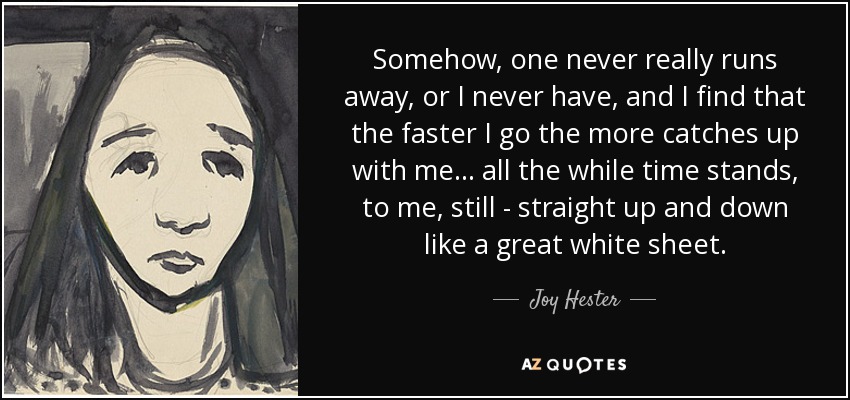 Somehow, one never really runs away, or I never have, and I find that the faster I go the more catches up with me... all the while time stands, to me, still - straight up and down like a great white sheet. - Joy Hester