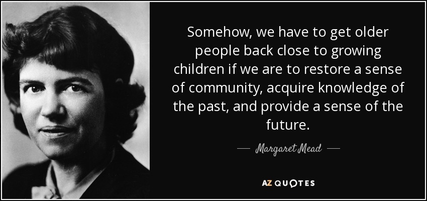 Somehow, we have to get older people back close to growing children if we are to restore a sense of community, acquire knowledge of the past, and provide a sense of the future. - Margaret Mead