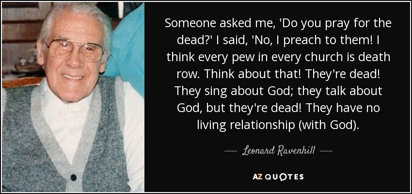 Someone asked me, 'Do you pray for the dead?' I said, 'No, I preach to them! I think every pew in every church is death row. Think about that! They're dead! They sing about God; they talk about God, but they're dead! They have no living relationship (with God). - Leonard Ravenhill