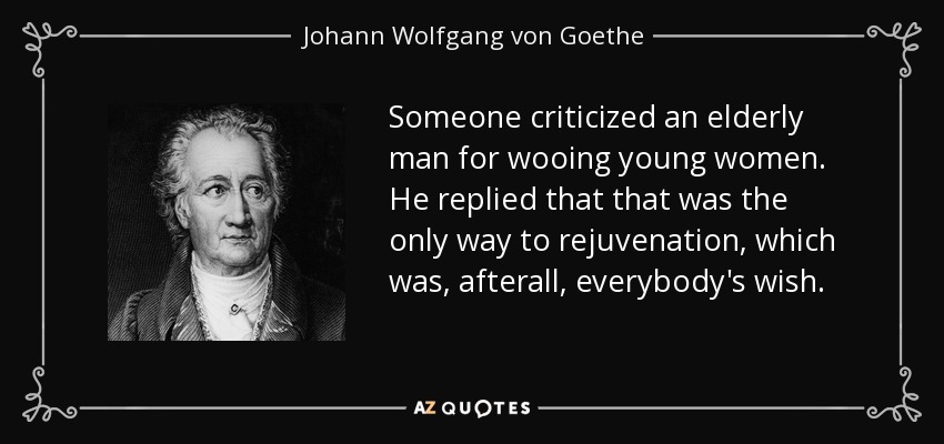 Someone criticized an elderly man for wooing young women. He replied that that was the only way to rejuvenation, which was, afterall, everybody's wish. - Johann Wolfgang von Goethe