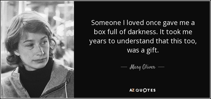 Someone I loved once gave me a box full of darkness. It took me years to understand that this too, was a gift. - Mary Oliver