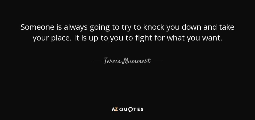 Someone is always going to try to knock you down and take your place. It is up to you to fight for what you want. - Teresa Mummert