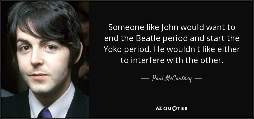 Someone like John would want to end the Beatle period and start the Yoko period. He wouldn't like either to interfere with the other. - Paul McCartney