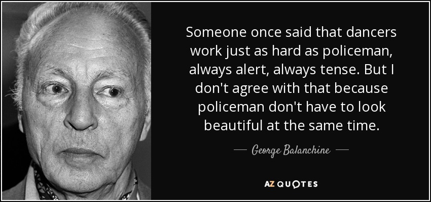 Someone once said that dancers work just as hard as policeman, always alert, always tense. But I don't agree with that because policeman don't have to look beautiful at the same time. - George Balanchine