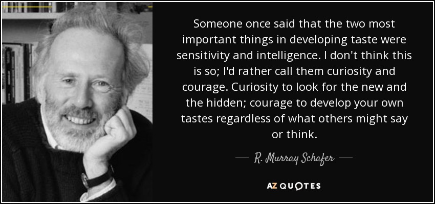 Someone once said that the two most important things in developing taste were sensitivity and intelligence. I don't think this is so; I'd rather call them curiosity and courage. Curiosity to look for the new and the hidden; courage to develop your own tastes regardless of what others might say or think. - R. Murray Schafer
