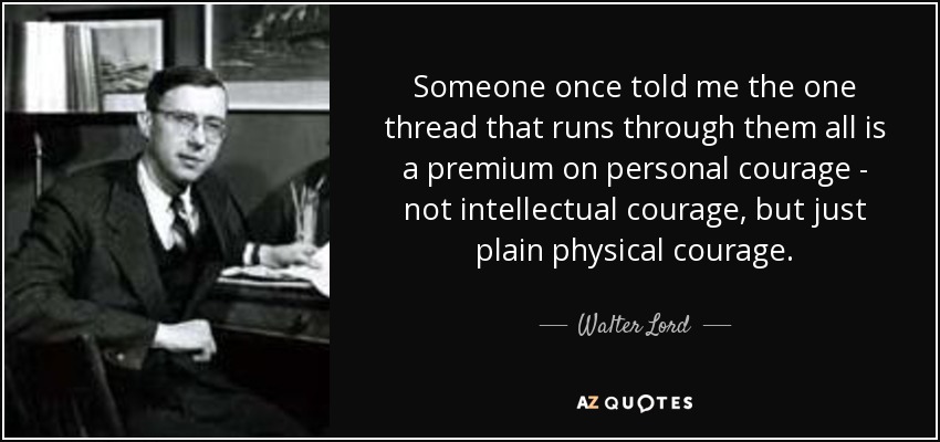 Someone once told me the one thread that runs through them all is a premium on personal courage - not intellectual courage, but just plain physical courage. - Walter Lord