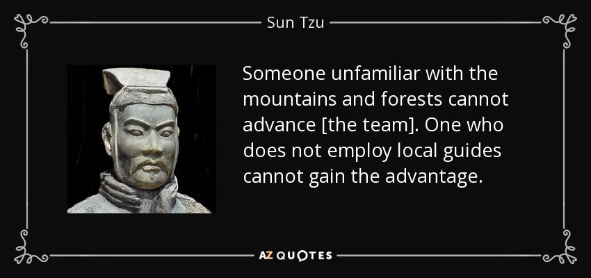 Someone unfamiliar with the mountains and forests cannot advance [the team]. One who does not employ local guides cannot gain the advantage. - Sun Tzu