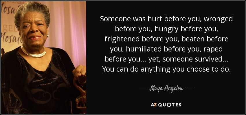 Someone was hurt before you, wronged before you, hungry before you, frightened before you, beaten before you, humiliated before you, raped before you... yet, someone survived... You can do anything you choose to do. - Maya Angelou