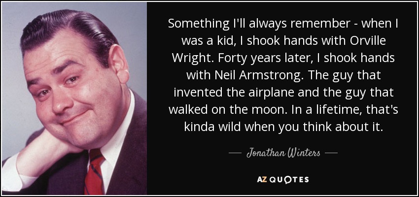 Something I'll always remember - when I was a kid, I shook hands with Orville Wright. Forty years later, I shook hands with Neil Armstrong. The guy that invented the airplane and the guy that walked on the moon. In a lifetime, that's kinda wild when you think about it. - Jonathan Winters