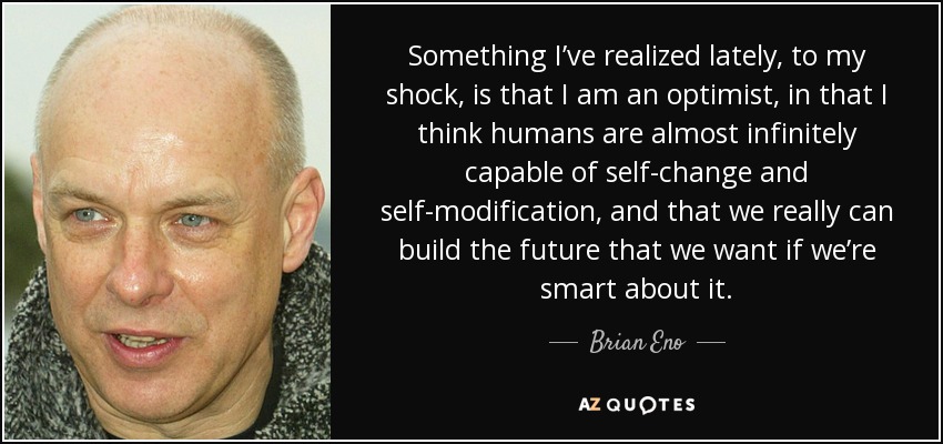 Something I’ve realized lately, to my shock, is that I am an optimist, in that I think humans are almost infinitely capable of self-change and self-modification, and that we really can build the future that we want if we’re smart about it. - Brian Eno