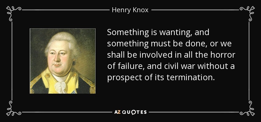 Something is wanting, and something must be done, or we shall be involved in all the horror of failure, and civil war without a prospect of its termination. - Henry Knox