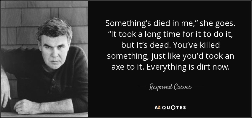 Something’s died in me,” she goes. “It took a long time for it to do it, but it’s dead. You’ve killed something, just like you’d took an axe to it. Everything is dirt now. - Raymond Carver