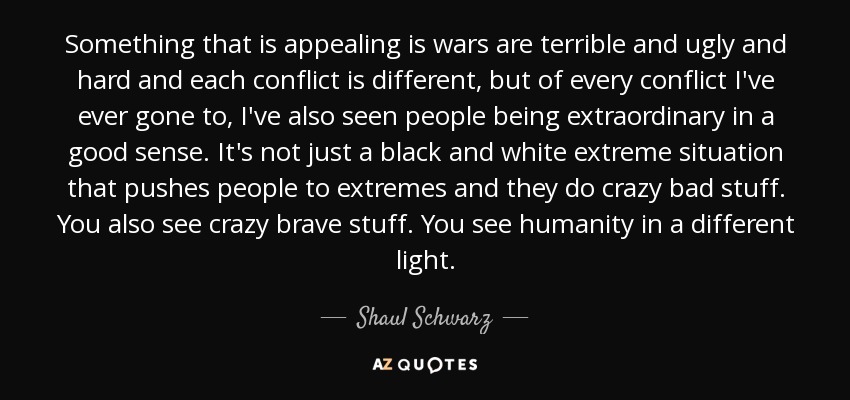 Something that is appealing is wars are terrible and ugly and hard and each conflict is different, but of every conflict I've ever gone to, I've also seen people being extraordinary in a good sense. It's not just a black and white extreme situation that pushes people to extremes and they do crazy bad stuff. You also see crazy brave stuff. You see humanity in a different light. - Shaul Schwarz