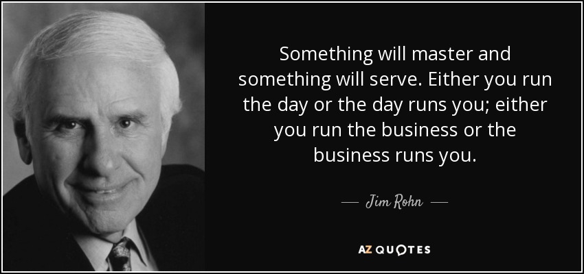 Something will master and something will serve. Either you run the day or the day runs you; either you run the business or the business runs you. - Jim Rohn