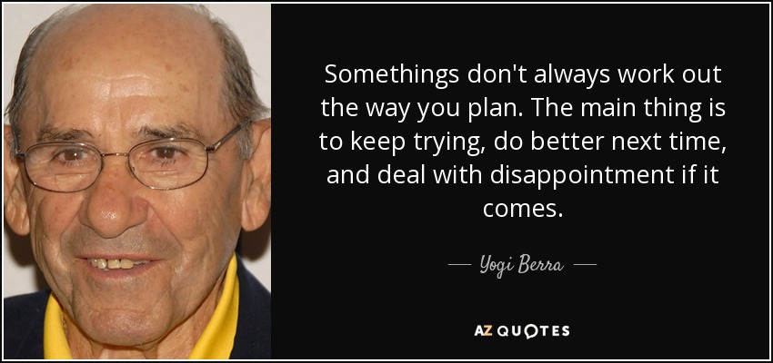Somethings don't always work out the way you plan. The main thing is to keep trying, do better next time, and deal with disappointment if it comes. - Yogi Berra