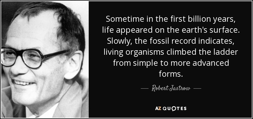 Sometime in the first billion years, life appeared on the earth's surface. Slowly, the fossil record indicates, living organisms climbed the ladder from simple to more advanced forms. - Robert Jastrow