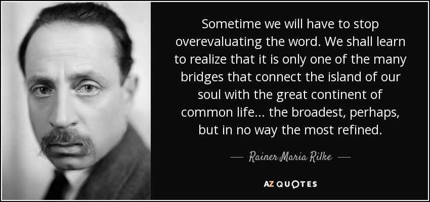 Sometime we will have to stop overevaluating the word. We shall learn to realize that it is only one of the many bridges that connect the island of our soul with the great continent of common life. . . the broadest, perhaps, but in no way the most refined. - Rainer Maria Rilke