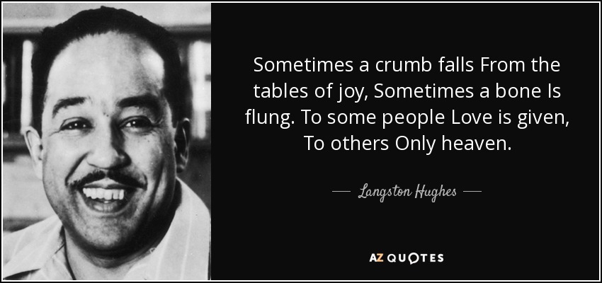 Sometimes a crumb falls From the tables of joy, Sometimes a bone Is flung. To some people Love is given, To others Only heaven. - Langston Hughes