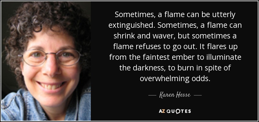 Sometimes, a flame can be utterly extinguished. Sometimes, a flame can shrink and waver, but sometimes a flame refuses to go out. It flares up from the faintest ember to illuminate the darkness, to burn in spite of overwhelming odds. - Karen Hesse