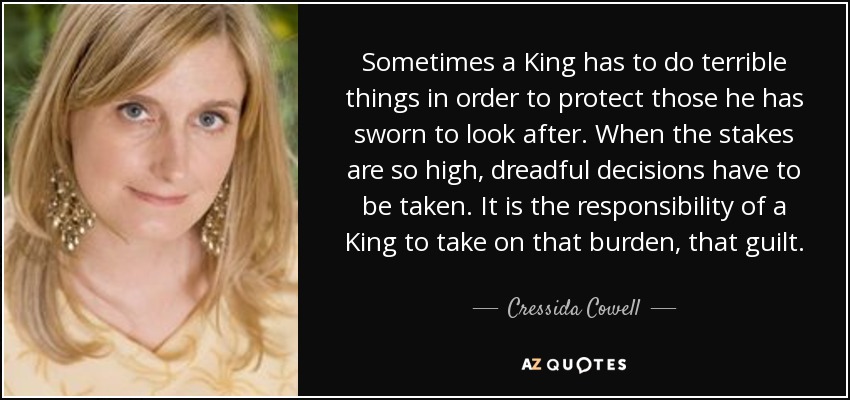 Sometimes a King has to do terrible things in order to protect those he has sworn to look after. When the stakes are so high, dreadful decisions have to be taken. It is the responsibility of a King to take on that burden, that guilt. - Cressida Cowell