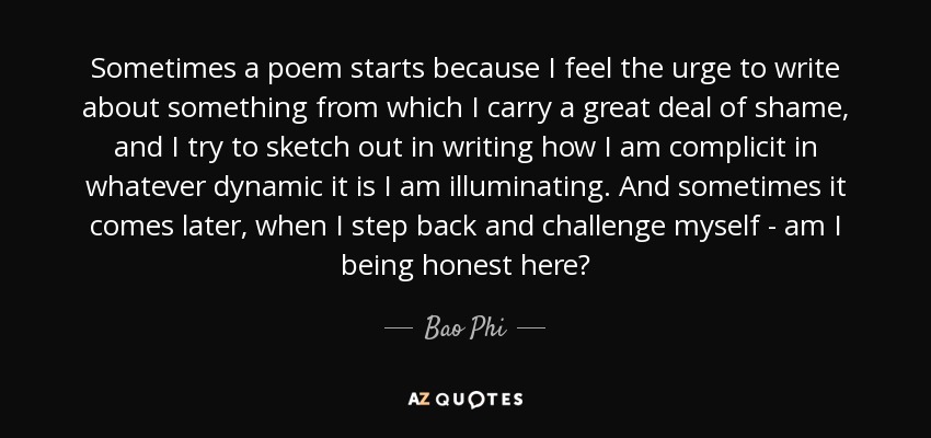 Sometimes a poem starts because I feel the urge to write about something from which I carry a great deal of shame, and I try to sketch out in writing how I am complicit in whatever dynamic it is I am illuminating. And sometimes it comes later, when I step back and challenge myself - am I being honest here? - Bao Phi