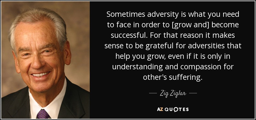 Sometimes adversity is what you need to face in order to [grow and] become successful. For that reason it makes sense to be grateful for adversities that help you grow, even if it is only in understanding and compassion for other's suffering. - Zig Ziglar