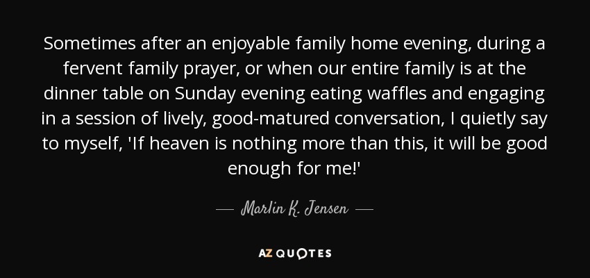 Sometimes after an enjoyable family home evening, during a fervent family prayer, or when our entire family is at the dinner table on Sunday evening eating waffles and engaging in a session of lively, good-matured conversation, I quietly say to myself, 'If heaven is nothing more than this, it will be good enough for me!' - Marlin K. Jensen