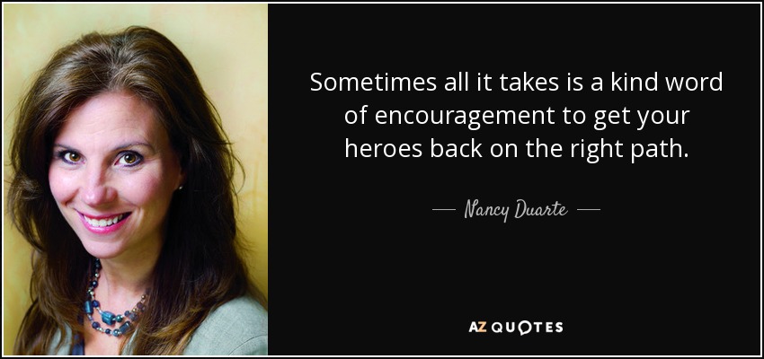Sometimes all it takes is a kind word of encouragement to get your heroes back on the right path. - Nancy Duarte