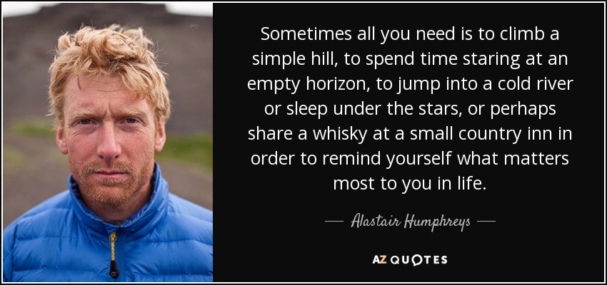 Sometimes all you need is to climb a simple hill, to spend time staring at an empty horizon, to jump into a cold river or sleep under the stars, or perhaps share a whisky at a small country inn in order to remind yourself what matters most to you in life. - Alastair Humphreys