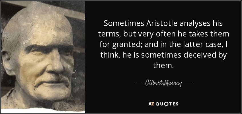 Sometimes Aristotle analyses his terms, but very often he takes them for granted; and in the latter case, I think, he is sometimes deceived by them. - Gilbert Murray