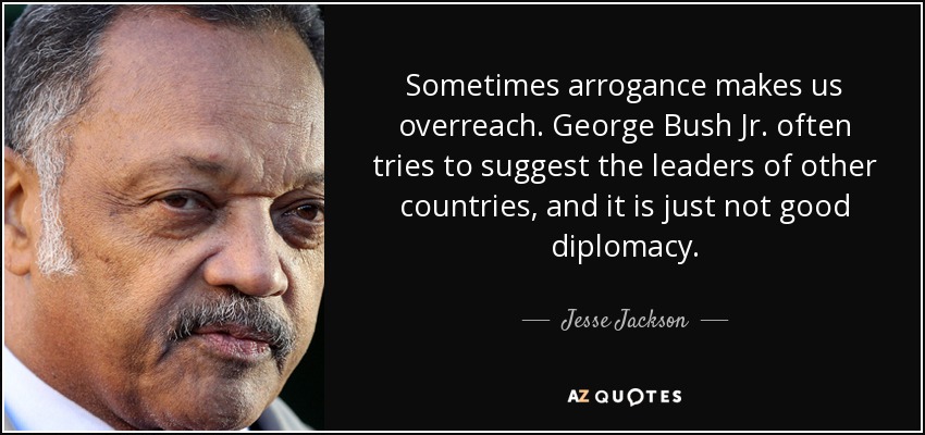 Sometimes arrogance makes us overreach. George Bush Jr. often tries to suggest the leaders of other countries, and it is just not good diplomacy. - Jesse Jackson