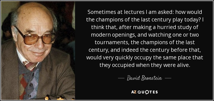 Sometimes at lectures I am asked: how would the champions of the last century play today? I think that, after making a hurried study of modern openings, and watching one or two tournaments, the champions of the last century, and indeed the century before that, would very quickly occupy the same place that they occupied when they were alive. - David Bronstein