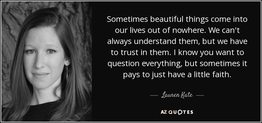Sometimes beautiful things come into our lives out of nowhere. We can't always understand them, but we have to trust in them. I know you want to question everything, but sometimes it pays to just have a little faith. - Lauren Kate