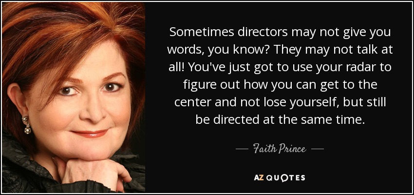 Sometimes directors may not give you words, you know? They may not talk at all! You've just got to use your radar to figure out how you can get to the center and not lose yourself, but still be directed at the same time. - Faith Prince