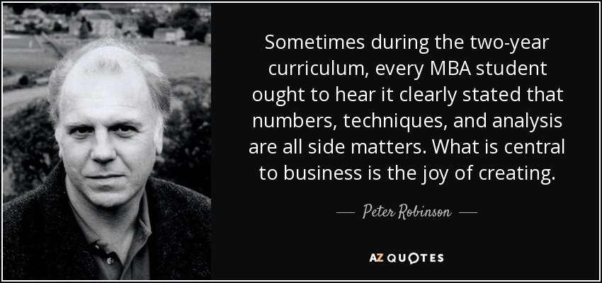 Sometimes during the two-year curriculum, every MBA student ought to hear it clearly stated that numbers, techniques, and analysis are all side matters. What is central to business is the joy of creating. - Peter Robinson