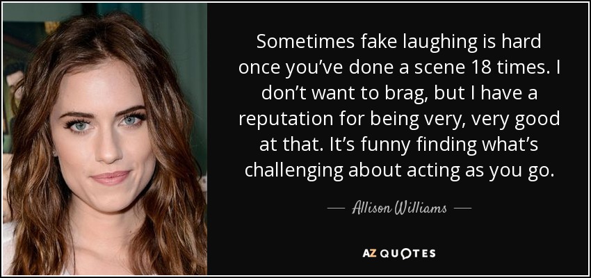 Sometimes fake laughing is hard once you’ve done a scene 18 times. I don’t want to brag, but I have a reputation for being very, very good at that. It’s funny finding what’s challenging about acting as you go. - Allison Williams