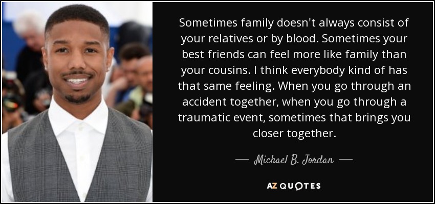 Sometimes family doesn't always consist of your relatives or by blood. Sometimes your best friends can feel more like family than your cousins. I think everybody kind of has that same feeling. When you go through an accident together, when you go through a traumatic event, sometimes that brings you closer together. - Michael B. Jordan