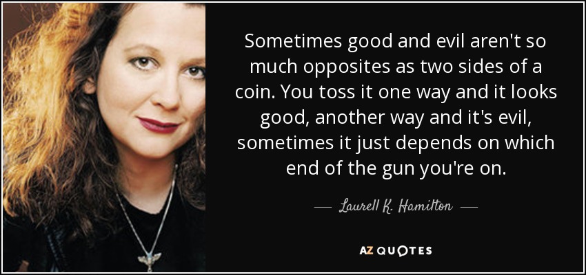 Sometimes good and evil aren't so much opposites as two sides of a coin. You toss it one way and it looks good, another way and it's evil, sometimes it just depends on which end of the gun you're on. - Laurell K. Hamilton