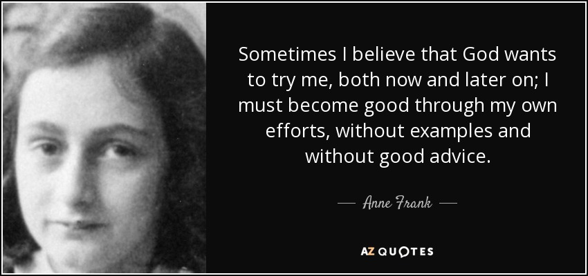Sometimes I believe that God wants to try me, both now and later on; I must become good through my own efforts, without examples and without good advice. - Anne Frank