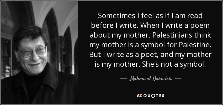 Sometimes I feel as if I am read before I write. When I write a poem about my mother, Palestinians think my mother is a symbol for Palestine. But I write as a poet, and my mother is my mother. She's not a symbol. - Mahmoud Darwish