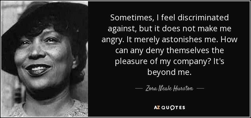 Sometimes, I feel discriminated against, but it does not make me angry. It merely astonishes me. How can any deny themselves the pleasure of my company? It's beyond me. - Zora Neale Hurston